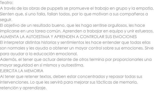 Teatro: A través de las obras de puppets se promueve el trabajo en grupo y la empatía. Sienten que, si uno falla, fallan todos, por lo que motivan a sus compañeros a seguir. El objetivo de un resultado bueno, que les haga sentirse orgullosos, les hace implicarse en una tarea común. Aprenden a trabajar en equipo y unir esfuerzos. AUMENTA LA AUTOESTIMA Y APRENDEN A CONTROLAR SUS EMOCIONES El interpretar distintas historias y sentimientos les hace entender que todas ellas son normales y les ayuda a obtener un mayor control sobre sus emociones. Sirve para ayudar a la educación emocional. Además, el tener que actuar delante de otros termina por proporcionarles una mayor seguridad en sí mismos y autoestima. EJERCITA LA MEMORIA Al tener que retener textos, deben estar concentrados y repasar todas sus intervenciones. Lo que les servirá para mejorar sus tácticas de memoria, retención y aprendizaje. 