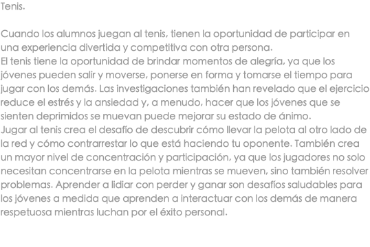 Tenis. Cuando los alumnos juegan al tenis, tienen la oportunidad de participar en una experiencia divertida y competitiva con otra persona. El tenis tiene la oportunidad de brindar momentos de alegría, ya que los jóvenes pueden salir y moverse, ponerse en forma y tomarse el tiempo para jugar con los demás. Las investigaciones también han revelado que el ejercicio reduce el estrés y la ansiedad y, a menudo, hacer que los jóvenes que se sienten deprimidos se muevan puede mejorar su estado de ánimo. Jugar al tenis crea el desafío de descubrir cómo llevar la pelota al otro lado de la red y cómo contrarrestar lo que está haciendo tu oponente. También crea un mayor nivel de concentración y participación, ya que los jugadores no solo necesitan concentrarse en la pelota mientras se mueven, sino también resolver problemas. Aprender a lidiar con perder y ganar son desafíos saludables para los jóvenes a medida que aprenden a interactuar con los demás de manera respetuosa mientras luchan por el éxito personal. 