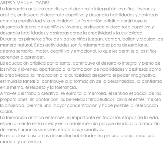 ARTES Y MANUALIDADES La formación artística contribuye al desarrollo integral de los niños, jóvenes y adultos; enriquece el desarrollo cognitivo y desarrolla habilidades y destrezas como la creatividad y la curiosidad.  La formación artística contribuye al desarrollo integral de los niños y jóvenes; enriquece el desarrollo cognitivo y desarrolla habilidades y destrezas como la creatividad y la curiosidad.  Durante los primeros años de vida los niños juegan, cantan, bailan y dibujan, de manera natural. Estas actividades son fundamentales para desarrollar su sistema sensorial, motor, cognitivo y emocional, lo que les permite a los niños aprender a aprender. La educación artística por lo tanto, contribuye al desarrollo integral y pleno de los niños y jóvenes, aportando a la formación de habilidades y destrezas como la creatividad, la innovación o la curiosidad; despierta el poder imaginativo, estimula la fantasía, contribuye a la formación de la personalidad, la confianza en sí mismo, el respeto y la tolerancia. A través del trabajo creativo, se ejercita la memoria, el sentido espacial, de las proporciones; sin contar con los beneficios terapéuticos: alivia el estrés, mejora la ansiedad, permite una mayor concentración y hace posible la interacción social.  La formación artística entonces, es importante en todas las etapas de la vida, especialmente en la niñez y en la adolescencia porque ayuda a la formación de seres humanos sensibles, empáticos y creativos. En esta clase buscamos desarrollar habllidades en pintura, dibujo, escultura, madera y cerámica. 