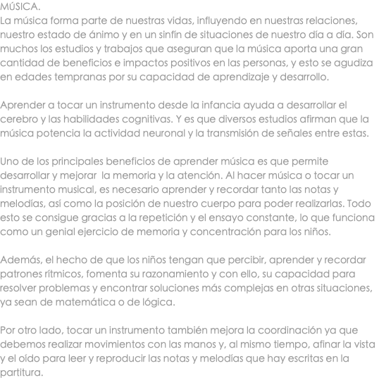 MÚSICA. La música forma parte de nuestras vidas, influyendo en nuestras relaciones, nuestro estado de ánimo y en un sinfín de situaciones de nuestro día a día. Son muchos los estudios y trabajos que aseguran que la música aporta una gran cantidad de beneficios e impactos positivos en las personas, y esto se agudiza en edades tempranas por su capacidad de aprendizaje y desarrollo. Aprender a tocar un instrumento desde la infancia ayuda a desarrollar el cerebro y las habilidades cognitivas. Y es que diversos estudios afirman que la música potencia la actividad neuronal y la transmisión de señales entre estas. Uno de los principales beneficios de aprender música es que permite desarrollar y mejorar la memoria y la atención. Al hacer música o tocar un instrumento musical, es necesario aprender y recordar tanto las notas y melodías, así como la posición de nuestro cuerpo para poder realizarlas. Todo esto se consigue gracias a la repetición y el ensayo constante, lo que funciona como un genial ejercicio de memoria y concentración para los niños. Además, el hecho de que los niños tengan que percibir, aprender y recordar patrones rítmicos, fomenta su razonamiento y con ello, su capacidad para resolver problemas y encontrar soluciones más complejas en otras situaciones, ya sean de matemática o de lógica. Por otro lado, tocar un instrumento también mejora la coordinación ya que debemos realizar movimientos con las manos y, al mismo tiempo, afinar la vista y el oído para leer y reproducir las notas y melodías que hay escritas en la partitura.